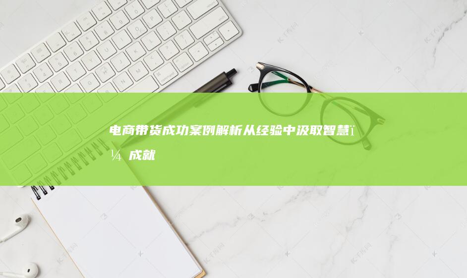 电商带货成功案例解析：从经验中汲取智慧，成就带货辉煌