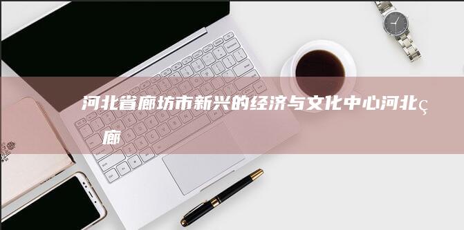 河北省廊坊市：新兴的经济与文化中心 (河北省廊坊市邮政编码)